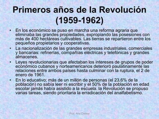 Primeros años de la Revolución
(1959-1962)
• En los económico se puso en marcha una reforma agraria que
eliminaba las grandes propiedades, expropiando las posesiones con
más de 400 hectáreas cultivables. Las tierras se repartieron entre los
pequeños propietarios y cooperativas.
• La nacionalización de las grandes empresas industriales, comerciales
y bancarias: refinerías, compañías eléctricas y telefónicas y grandes
almacenes.
• Leyes revolucionarias que afectaban los intereses de grupos de poder
económico cubanos y norteamericanos deterioró paulatinamente las
relaciones entre ambos países hasta culminar con la ruptura, el 2 de
enero de 1961.
• En lo educativo; más de un millón de personas (el 23,6% de la
población) no sabía leer ni escribir y el 50% de la población en edad
escolar jamás había asistido a la escuela. la Revolución se propuso
varias tareas, siendo prioritaria la erradicación del analfabetismo.
Prof. Ana Codina
 