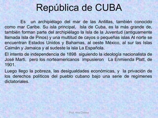 República de CUBA
Es un archipiélago del mar de las Antillas, también conocido
como mar Caribe. Su isla principal, Isla de Cuba, es la más grande de,
también forman parte del archipiélago la Isla de la Juventud (antiguamente
llamada Isla de Pinos) y una multitud de cayos o pequeñas islas Al norte se
encuentran Estados Unidos y Bahamas, al oeste México, al sur las Islas
Caimán y Jamaica y al sudeste la isla La Española.
El intento de independencia de 1898 siguiendo la ideología nacionalista de
José Marti, pero los norteamericanos impusieron La Enmienda Platt, de
1901.
Luego llego la pobreza, las desigualdades económicas, y la privación de
los derechos políticos del pueblo cubano bajo una serie de regímenes
dictatoriales.
Prof. Ana Codina
 