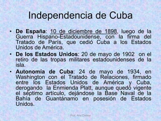 Independencia de Cuba
• De España: 10 de diciembre de 1898, luego de la
Guerra Hispano-Estadounidense, con la firma del
Tratado de París, que cedió Cuba a los Estados
Unidos de América.
• De los Estados Unidos: 20 de mayo de 1902 on el
retiro de las tropas militares estadounidenses de la
isla.
• Autonomía de Cuba: 24 de mayo de 1934, en
Washington con el Tratado de Relaciones, firmado
entre los Estados Unidos de América y Cuba,
derogando la Enmienda Platt, aunque quedó vigente
el séptimo artículo, dejándose la Base Naval de la
Bahía de Guantánamo en posesión de Estados
Unidos.
Prof. Ana Codina
 