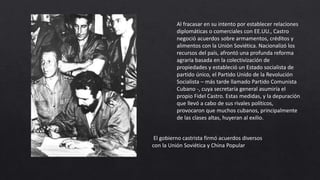 Al fracasar en su intento por establecer relaciones
diplomáticas o comerciales con EE.UU., Castro
negoció acuerdos sobre armamentos, créditos y
alimentos con la Unión Soviética. Nacionalizó los
recursos del país, afrontó una profunda reforma
agraria basada en la colectivización de
propiedades y estableció un Estado socialista de
partido único, el Partido Unido de la Revolución
Socialista – más tarde llamado Partido Comunista
Cubano -, cuya secretaría general asumiría el
propio Fidel Castro. Estas medidas, y la depuración
que llevó a cabo de sus rivales políticos,
provocaron que muchos cubanos, principalmente
de las clases altas, huyeran al exilio.
El gobierno castrista firmó acuerdos diversos
con la Unión Soviética y China Popular
 