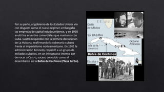 Por su parte, el gobierno de los Estados Unidos vio
con disgusto como el nuevo régimen embargaba
las empresas de capital estadounidense, y en 1960
anuló los acuerdos comerciales que mantenía con
Cuba. Castro respondió con la primera declaración
de La Habana, reafirmando la soberanía cubana
frente al imperialismo norteamericano. En 1961 la
administración Kennedy respaldó a un grupo de
exiliados cubanos, en un infructuoso intento por
derrocar a Castro, suceso conocido como el
desembarco en la Bahía de Cochinos (Playa Girón).
 