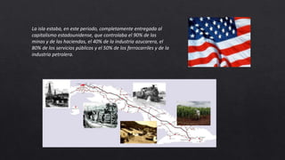 La isla estaba, en este periodo, completamente entregada al
capitalismo estadounidense, que controlaba el 90% de las
minas y de las haciendas, el 40% de la industria azucarera, el
80% de los servicios públicos y el 50% de los ferrocarriles y de la
industria petrolera.
 
