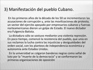 3) Manifestación del pueblo Cubano.
  En los primeros años de la década de los 50 se incrementaron las
 acusaciones de corrupción y, ante las movilizaciones de protesta,
 un sector del ejercito apoyado por empresarios cubanos y fuerzas
 norteamericanas dieron un golpe de Estado. El nuevo dictador
 era Fulgencio Batista.
   La dictadura sólo se sostuvo mediante una violenta represión.
 En poco tiempo, comenzó la resistencia del pueblo, que unía en
 sus reclamos la lucha contra las injusticias y desigualdades del
 orden social, con los planteos de independencia económica y
 autonomía ante Estados Unidos.
   En la universidad se colgaron banderas negras como señal de
 luto por la "muerte de la democracia" y se conformaron las
 primeras organizaciones de oposición
 