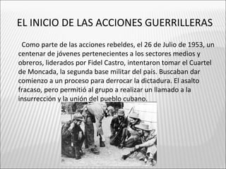 EL INICIO DE LAS ACCIONES GUERRILLERAS
 Como parte de las acciones rebeldes, el 26 de Julio de 1953, un
centenar de jóvenes pertenecientes a los sectores medios y
obreros, liderados por Fidel Castro, intentaron tomar el Cuartel
de Moncada, la segunda base militar del país. Buscaban dar
comienzo a un proceso para derrocar la dictadura. El asalto
fracaso, pero permitió al grupo a realizar un llamado a la
insurrección y la unión del pueblo cubano.
 