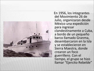 En 1956, los integrantes
del Movimiento 26 de
Julio, organizaron desde
México una expedición
para ingresar
clandestinamente a Cuba,
a bordo de un pequeño
barco llamado Granma,
desembarcaron en la Isla
y se establecieron en
Sierra Maestra, donde
crearon un foco
guerrillero. Con el
tiempo, el grupo se hizo
llamar “Ejercito Rebelde”
 
