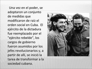 Una vez en el poder, se
adoptaron un conjunto
de medidas que
modificaron de raíz el
orden social en Cuba. El
ejército de la dictadura
fue reemplazado por el
"ejército rebelde", los
cargos de gobierno
fueron asumidos por los
jefes revolucionarios y, a
partir de allí, se inició la
tarea de transformar a la
sociedad cubana.
 