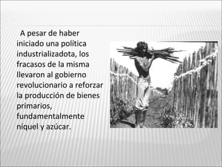 A pesar de haber
iniciado una política
industrializadota, los
fracasos de la misma
llevaron al gobierno
revolucionario a reforzar
la producción de bienes
primarios,
fundamentalmente
níquel y azúcar.
 