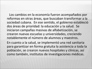 Los cambios en la economía fueron acompañados por
    reformas en otras áreas, que buscaban transformar a la
    sociedad cubana. En ese sentido, el gobierno estableció
    dos áreas de prioridad: la educación y la salud. Se
    iniciaron campañas masivas de alfabetización, se
    crearon nuevas escuelas y universidades, creciendo
    notablemente el número de alumnos y maestros.
   En cuanto a la salud, se implementó una red sanitaria
    para garantizar en forma gratuita la asistencia a toda la
    población, se crearon nuevos hospitales y clínicas, así
    como también, institutos de investigaciones médicas.
 