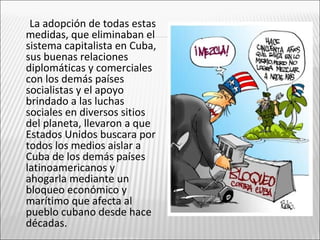La adopción de todas estas
medidas, que eliminaban el
sistema capitalista en Cuba,
sus buenas relaciones
diplomáticas y comerciales
con los demás países
socialistas y el apoyo
brindado a las luchas
sociales en diversos sitios
del planeta, llevaron a que
Estados Unidos buscara por
todos los medios aislar a
Cuba de los demás países
latinoamericanos y
ahogarla mediante un
bloqueo económico y
marítimo que afecta al
pueblo cubano desde hace
décadas.
 