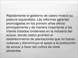    Rápidamente el gobierno de castro mostró su
    postura izquierdista. Las reformas agrarias
    promulgadas en los primero años afecto
    principalmente y de manera importante a los
    interés Estados Unidenses en la industria del
    azúcar, donde castro prohibió el
    establecimiento de plantaciones que no fueran
    cubanas y dismininuyo el apoyo a la producción
    de azúcar a favor del cultivo de otros
    alimentos.
 