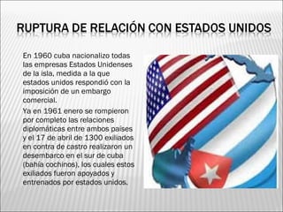    En 1960 cuba nacionalizo todas
    las empresas Estados Unidenses
    de la isla, medida a la que
    estados unidos respondió con la
    imposición de un embargo
    comercial.
   Ya en 1961 enero se rompieron
    por completo las relaciones
    diplomáticas entre ambos países
    y el 17 de abril de 1300 exiliados
    en contra de castro realizaron un
    desembarco en el sur de cuba
    (bahía cochinos), los cuales estos
    exiliados fueron apoyados y
    entrenados por estados unidos.
 