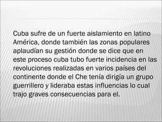    Cuba sufre de un fuerte aislamiento en latino
    América, donde también las zonas populares
    aplaudían su gestión donde se dice que en
    este proceso cuba tubo fuerte incidencia en las
    revoluciones realizadas en varios países del
    continente donde el Che tenía dirigía un grupo
    guerrillero y lideraba estas influencias lo cual
    trajo graves consecuencias para el.
 
