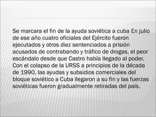    Se marcara el fin de la ayuda soviética a cuba En julio
    de ese año cuatro oficiales del Ejército fueron
    ejecutados y otros diez sentenciados a prisión
    acusados de contrabando y tráfico de drogas, el peor
    escándalo desde que Castro había llegado al poder.
    Con el colapso de la URSS a principios de la década
    de 1990, las ayudas y subsidios comerciales del
    bloque soviético a Cuba llegaron a su fin y las fuerzas
    soviéticas fueron gradualmente retiradas del país.
 