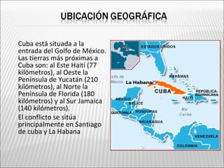    Cuba está situada a la
    entrada del Golfo de México.
    Las tierras más próximas a
    Cuba son: al Este Haití (77
    kilómetros), al Oeste la
    Península de Yucatán (210
    kilómetros), al Norte la
    Península de Florida (180
    kilómetros) y al Sur Jamaica
    (140 kilómetros).
   El conflicto se sitúa
    principalmente en Santiago
    de cuba y La Habana
 