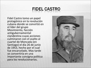    Fidel Castro tomo un papel
    protagónico en la revolución
    cubana donde se convirtió en
    el líder del grupo
    Movimiento, facción
    antigubernamental
    clandestina cuyas acciones
    culminaron con el asalto al
    cuartel de Moncada (en
    Santiago) el día 26 de junio
    de 1953, hecho por el cual
    fue encarcelado. Mas tarde
    se convertiría en una
    importante consigna política
    para los revolucionarios.
 