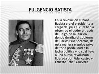    En la revolución cubana
    Batista era el presidente a
    cargo del país el cual había
    obtenido el poder a través
    de un golpe militar en
    donde derriba el gobierno
    de Carlos Prío Socarras, de
    esta manera el golpe priva
    de toda posibilidad a la
    lucha política y lo cual lleva
    a una nueva revolución
    liderada por Fidel castro y
    Ernesto “che” Guevara
 