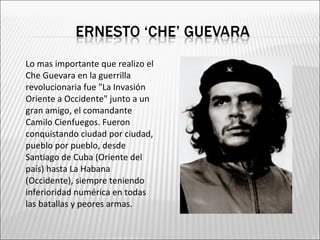    Lo mas importante que realizo el
    Che Guevara en la guerrilla
    revolucionaria fue "La Invasión
    Oriente a Occidente" junto a un
    gran amigo, el comandante
    Camilo Cienfuegos. Fueron
    conquistando ciudad por ciudad,
    pueblo por pueblo, desde
    Santiago de Cuba (Oriente del
    país) hasta La Habana
    (Occidente), siempre teniendo
    inferioridad numérica en todas
    las batallas y peores armas.
 