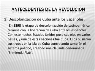 1) Descolonización de Cuba ante los Españoles:
   En 1898 la etapa de descolonización de Latinoamérica
  termina con la liberación de Cuba ante los españoles.
  Con este hecho, Estados Unidos puso sus ojos en varios
  países, y una de estas naciones fue Cuba. Ellos pusieron
  sus tropas en la isla de Cuba controlando también el
  sistema político, creando una cláusula denominada
  ‘Enmienda Platt’.
 