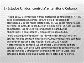 2) Estados Unidos ‘controla’ el territorio Cubano.

   Hacia 1952, las empresas norteamericanas controlaban el 47,4%
  de la producción azucarera, el 90% de la producción de
  electricidad y de las redes telefónicas, el 70% de las refinerías de
  petróleo, el 100% de la producción de níquel y el 25% de las casas
  comerciales, los hoteles y las industrias de productos
  alimenticios, o sea Estados Unidos controlaba a Cuba.
   Pero desde que empezaron los movimientos revolucionarios,
  Estados Unidos empezó a hostigar a Cuba, amenazando con dejar
  de comprar azúcar a esta nación. Y en 1960, la nación
  Norteamericana cumplió sus amenazas y dejaron de comprar
  azúcar a Cuba. Con esto cuba corto todo tipo de conexiones con
  Estados Unidos y empezó un acercamiento con la URSS, que
  estaban al tanto de lo que ocurría entre estas dos naciones.
 