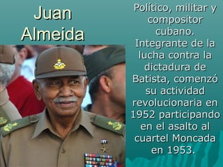 JuanJuan
AlmeidaAlmeida
Político, militar yPolítico, militar y
compositorcompositor
cubano.cubano.
Integrante de laIntegrante de la
lucha contra lalucha contra la
dictadura dedictadura de
Batista, comenzóBatista, comenzó
su actividadsu actividad
revolucionaria enrevolucionaria en
1952 participando1952 participando
en el asalto alen el asalto al
cuartel Moncadacuartel Moncada
en 1953.en 1953.
 