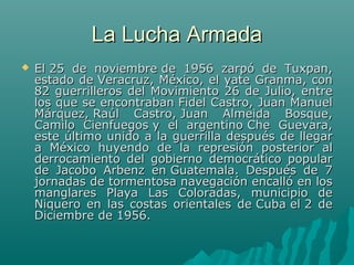 La Lucha ArmadaLa Lucha Armada
 El 25 de noviembre de 1956 zarpó de Tuxpan,El 25 de noviembre de 1956 zarpó de Tuxpan,
estado de Veracruz, México, el yate Granma, conestado de Veracruz, México, el yate Granma, con
82 guerrilleros del Movimiento 26 de Julio, entre82 guerrilleros del Movimiento 26 de Julio, entre
los que se encontraban Fidel Castro, Juan Manuellos que se encontraban Fidel Castro, Juan Manuel
Márquez, Raúl Castro, Juan Almeida Bosque,Márquez, Raúl Castro, Juan Almeida Bosque,
Camilo Cienfuegos y el argentino Che Guevara,Camilo Cienfuegos y el argentino Che Guevara,
este último unido a la guerrilla después de llegareste último unido a la guerrilla después de llegar
a México huyendo de la represión posterior ala México huyendo de la represión posterior al
derrocamiento del gobierno democrático popularderrocamiento del gobierno democrático popular
de Jacobo Arbenz en Guatemala. Después de 7de Jacobo Arbenz en Guatemala. Después de 7
jornadas de tormentosa navegación encalló en losjornadas de tormentosa navegación encalló en los
manglares Playa Las Coloradas, municipio demanglares Playa Las Coloradas, municipio de
Niquero en las costas orientales de Cuba el 2 deNiquero en las costas orientales de Cuba el 2 de
Diciembre de 1956.Diciembre de 1956.
 
