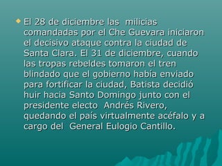  El 28 de diciembre las miliciasEl 28 de diciembre las milicias
comandadas por el Che Guevara iniciaroncomandadas por el Che Guevara iniciaron
el decisivo ataque contra la ciudad deel decisivo ataque contra la ciudad de
Santa Clara. El 31 de diciembre, cuandoSanta Clara. El 31 de diciembre, cuando
las tropas rebeldes tomaron el trenlas tropas rebeldes tomaron el tren
blindado que el gobierno había enviadoblindado que el gobierno había enviado
para fortificar la ciudad, Batista decidiópara fortificar la ciudad, Batista decidió
huir hacia Santo Domingo junto con elhuir hacia Santo Domingo junto con el
presidente electo Andrés Rivero,presidente electo Andrés Rivero,
quedando el país virtualmente acéfalo y aquedando el país virtualmente acéfalo y a
cargo del General Eulogio Cantillo.cargo del General Eulogio Cantillo.
 