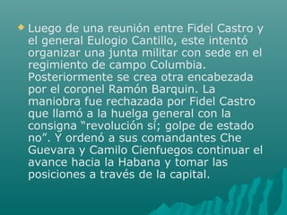  Luego de una reunión entre Fidel Castro y
el general Eulogio Cantillo, este intentó
organizar una junta militar con sede en el
regimiento de campo Columbia.
Posteriormente se crea otra encabezada
por el coronel Ramón Barquin. La
maniobra fue rechazada por Fidel Castro
que llamó a la huelga general con la
consigna “revolución sí; golpe de estado
no”. Y ordenó a sus comandantes Che
Guevara y Camilo Cienfuegos continuar el
avance hacia la Habana y tomar las
posiciones a través de la capital.
 