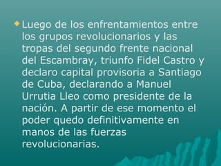  Luego de los enfrentamientos entre
los grupos revolucionarios y las
tropas del segundo frente nacional
del Escambray, triunfo Fidel Castro y
declaro capital provisoria a Santiago
de Cuba, declarando a Manuel
Urrutia Lleo como presidente de la
nación. A partir de ese momento el
poder quedo definitivamente en
manos de las fuerzas
revolucionarias.
 