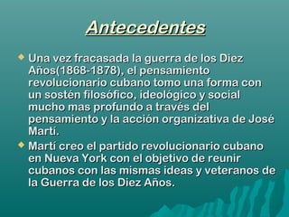 AntecedentesAntecedentes
 Una vez fracasada la guerra de los DiezUna vez fracasada la guerra de los Diez
Años(1868-1878), el pensamientoAños(1868-1878), el pensamiento
revolucionario cubano tomo una forma conrevolucionario cubano tomo una forma con
un sostén filosófico, ideológico y socialun sostén filosófico, ideológico y social
mucho mas profundo a través delmucho mas profundo a través del
pensamiento y la acción organizativa de Josépensamiento y la acción organizativa de José
Martí.Martí.
 Martí creo el partido revolucionario cubanoMartí creo el partido revolucionario cubano
en Nueva York con el objetivo de reuniren Nueva York con el objetivo de reunir
cubanos con las mismas ideas y veteranos decubanos con las mismas ideas y veteranos de
la Guerra de los Diez Años.la Guerra de los Diez Años.
 