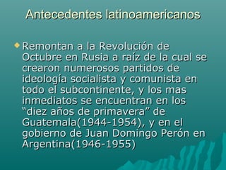 Antecedentes latinoamericanosAntecedentes latinoamericanos
 Remontan a la Revolución deRemontan a la Revolución de
Octubre en Rusia a raíz de la cual seOctubre en Rusia a raíz de la cual se
crearon numerosos partidos decrearon numerosos partidos de
ideología socialista y comunista enideología socialista y comunista en
todo el subcontinente, y los mastodo el subcontinente, y los mas
inmediatos se encuentran en losinmediatos se encuentran en los
“diez años de primavera” de“diez años de primavera” de
Guatemala(1944-1954), y en elGuatemala(1944-1954), y en el
gobierno de Juan Domingo Perón engobierno de Juan Domingo Perón en
Argentina(1946-1955)Argentina(1946-1955)
 