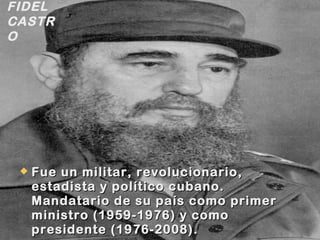  Fue un militar, revolucionario,Fue un militar, revolucionario,
estadista y político cubano.estadista y político cubano.
Mandatario de su país como primerMandatario de su país como primer
ministro (1959-1976) y comoministro (1959-1976) y como
presidente (1976-2008).presidente (1976-2008).
FIDEL
CASTR
O
 