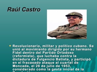  Revolucionario, militar y político cubano. SRevolucionario, militar y político cubano. S ee
unió al movimiento dirigido por su hermanounió al movimiento dirigido por su hermano
Fidel dentro del Partido OrtodoxoFidel dentro del Partido Ortodoxo
(reformista), que luchaba contra la(reformista), que luchaba contra la
dictadura de Fulgencio Batista, y participódictadura de Fulgencio Batista, y participó
en el fracasado ataque al cuartel deen el fracasado ataque al cuartel de
Moncada, el 26 de julio de 1953,Moncada, el 26 de julio de 1953,
considerado como la gesta inicial de laconsiderado como la gesta inicial de la
Raúl CastroRaúl Castro
 