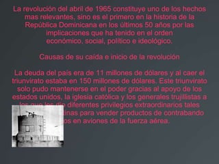 La revolución del abril de 1965 constituye uno de los hechos
    mas relevantes, sino es el primero en la historia de la
    República Dominicana en los últimos 50 años por las
          implicaciones que ha tenido en el orden
          económico, social, político e ideológico.

         Causas de su caída e inicio de la revolución

 La deuda del país era de 11 millones de dólares y al caer el
triunvirato estaba en 150 millones de dólares. Este triunvirato
  solo pudo mantenerse en el poder gracias al apoyo de los
estados unidos, la iglesia católica y los generales trujillistas a
   los que les dio diferentes privilegios extraordinarios tales
 como abrir cantinas para vender productos de contrabando
             traídos en aviones de la fuerza aérea.
 