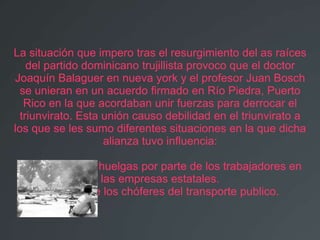 La situación que impero tras el resurgimiento del as raíces
    del partido dominicano trujillista provoco que el doctor
Joaquín Balaguer en nueva york y el profesor Juan Bosch
  se unieran en un acuerdo firmado en Río Piedra, Puerto
   Rico en la que acordaban unir fuerzas para derrocar el
  triunvirato. Esta unión causo debilidad en el triunvirato a
los que se les sumo diferentes situaciones en la que dicha
                    alianza tuvo influencia:

   * Constantes huelgas por parte de los trabajadores en
                las empresas estatales.
       * Paro de los chóferes del transporte publico.
 