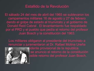 Estallido de la Revolución

El sábado 24 del mes de abril del 1965 se sublevaron los
  campamentos militares 16 de agosto y 27 de febrero
 dando el golpe de estado al triunvirato y al gobierno de
 Donald Reid Cabral . El levantamiento fue respaldado
por el PRD y el pueblo que pedía el retorno del profesor
         Juan Bosch y la constitución del 1963.

  Los militares obligaron al presidente del triunvirato a
  renunciar y juramentaron al Dr. Rafael Molina Ureña
      como presidente provisional de la republica.
Inmediatamente se anuncio el retorno de la constitución
 del 1963 y el posible retorno del profesor Juan Bosch.
 