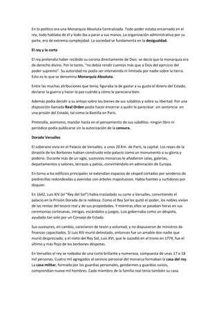 En lo político era una Monarquía Absoluta Centralizada. Todo poder estaba encarnado en el
rey, todo hablaba de él y todo iba a parar a sus manos. La organización administrativa por su
parte, era de extrema complejidad. La sociedad se fundamenta en la desigualdad.

El rey y la corte

El rey pretendía haber recibido su corona directamente de Dios: se decía que la monarquía era
de derecho divino. Por lo tanto, “no debía rendir cuentas más que a Dios del ejercicio del
poder supremo”. Su autoridad no podía ser intervenida ni limitada por nadie sobre la tierra.
Esto es lo que se denomina Monarquía Absoluta.

Entre las muchas atribuciones que tenía, figuraba la de gastar a su gusto el dinero del Estado,
declarar la guerra y hacer la paz cuándo y cómo le pareciera bien.

Además podía decidir a su antojo sobre los bienes de sus súbditos y sobre su libertad. Por una
disposición llamada Real Orden podía hacer encerrar a quién le pareciese -sin sentencia- en
una prisión del Estado, tal como la Bastilla en París.

Pretendía, asimismo, mandar hasta en el pensamiento de sus súbditos: ningún libro ni
periódico podía publicarse sin la autorización de la censura.

Dorado Versalles

El soberano vivía en el Palacio de Versalles, a unos 20 Km. de París, la capital. Los reyes de la
dinastía de los Borbones habían construido este palacio como un monumento a su gloria y
poderío. Durante más de un siglo, sucesivos monarcas le añadieron salas, galerías,
departamentos y salones, terrazas y patios, convirtiéndolo en admiración de Europa.

En torno a los edificios principales se extendían espacios de césped cortados por senderos de
piedrecillas redondeadas y avenidas con árboles majestuosos. Había fuentes y surtidores por
doquier.

En 1642, Luis XIV (el “Rey del Sol”) había trasladado su corte a Versalles, convirtiendo el
palacio en la Prisión Dorada de la nobleza. Como el Rey Sol les quitó el poder, los nobles vivían
de las rentas del tesoro real y de sus propiedades. Y mientras ellos se pasaban horas en sus
ceremonias cortesanas, intrigas, escándalos y juegos, Luis gobernaba como un déspota,
ayudado tan solo por un Consejo de Estado.

Sus sucesores, en cambio, carecieron de tesón y voluntad, y no dispusieron de ministros de
finanzas capacitados. Si Luis XIV murió detestado, entonces fue un amable don nadie que
murió despreciado, y el nieto del Rey Sol, Luis XVI, que le sucedió en el trono en 1774, fue el
último y más flojo de los borbones déspotas.

En Versalles el rey se rodeaba de una corte brillante y numerosa, compuesta de unas 17 o 18
mil personas. Cuatro mil agregados al servicio personal del monarca formaban la casa del rey.
La casa militar, formada por los guardias personales, gendarmes y guardias suizos,
comprendían nueve mil hombres. Cada miembro de la familia real tenía también su casa.
 