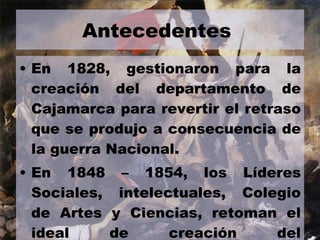 Antecedentes  En 1828, gestionaron para la creación del departamento de Cajamarca para revertir el retraso que se produjo a consecuencia de la guerra Nacional. En 1848 – 1854, los Líderes Sociales, intelectuales, Colegio de Artes y Ciencias, retoman el ideal de creación del departamento.  