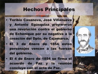 Hechos Principales Toribio Casanova, José Villanueva y Antonio Egúsquiza prepararon una revolución contra el gobierno de Echenique por su negativa a la creación del Dpto. de Cajamarca. El 3 de Enero de 1854 estos personajes vencen a las fuerzas del gobierno. El 4 de Enero de 1854 se firma el acuerdo de Paz y la reunión concluye con el acta de Paz.  