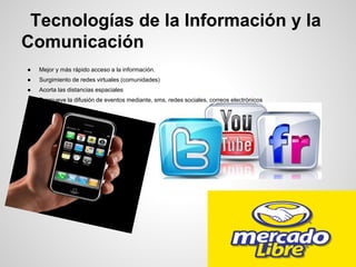 Tecnologías de la Información y la
Comunicación
● Mejor y más rápido acceso a la información.
● Surgimiento de redes virtuales (comunidades)
● Acorta las distancias espaciales
● Promueve la difusión de eventos mediante, sms, redes sociales, correos electrónicos
 