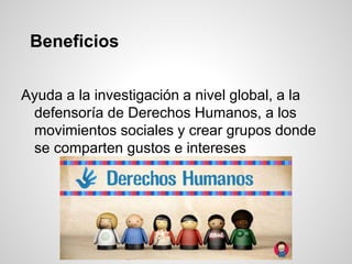 Beneficios
Ayuda a la investigación a nivel global, a la
defensoría de Derechos Humanos, a los
movimientos sociales y crear grupos donde
se comparten gustos e intereses
 