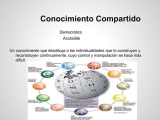 Conocimiento Compartido
Democrático
Accesible
Un conocimiento que desdibuja a las individualidades que lo construyen y
reconstruyen continuamente, cuyo control y manipulación se hace más
difícil
.
 