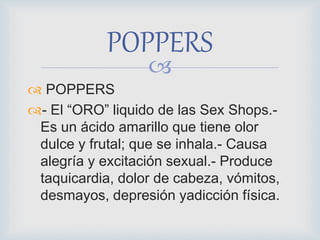 
 POPPERS
- El “ORO” liquido de las Sex Shops.-
Es un ácido amarillo que tiene olor
dulce y frutal; que se inhala.- Causa
alegría y excitación sexual.- Produce
taquicardia, dolor de cabeza, vómitos,
desmayos, depresión yadicción física.
POPPERS
 