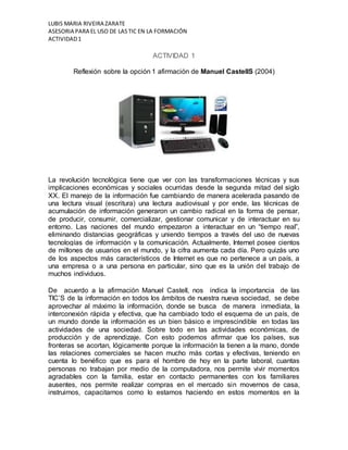 LUBIS MARIA RIVEIRA ZARATE 
ASESORIA PARA EL USO DE LAS TIC EN LA FORMACIÓN 
ACTIVIDAD 1 
ACTIVIDAD 1 
Reflexión sobre la opción 1 afirmación de Manuel CastellS (2004) 
La revolución tecnológica tiene que ver con las transformaciones técnicas y sus 
implicaciones económicas y sociales ocurridas desde la segunda mitad del siglo 
XX. El manejo de la información fue cambiando de manera acelerada pasando de 
una lectura visual (escritura) una lectura audiovisual y por ende, las técnicas de 
acumulación de información generaron un cambio radical en la forma de pensar, 
de producir, consumir, comercializar, gestionar comunicar y de interactuar en su 
entorno. Las naciones del mundo empezaron a interactuar en un “tiempo real”, 
eliminando distancias geográficas y uniendo tiempos a través del uso de nuevas 
tecnologías de información y la comunicación. Actualmente, Internet posee cientos 
de millones de usuarios en el mundo, y la cifra aumenta cada día. Pero quizás uno 
de los aspectos más característicos de Internet es que no pertenece a un país, a 
una empresa o a una persona en particular, sino que es la unión del trabajo de 
muchos individuos. 
De acuerdo a la afirmación Manuel Castell, nos indica la importancia de las 
TIC’S de la información en todos los ámbitos de nuestra nueva sociedad, se debe 
aprovechar al máximo la información, donde se busca de manera inmediata, la 
interconexión rápida y efectiva, que ha cambiado todo el esquema de un país, de 
un mundo donde la información es un bien básico e imprescindible en todas las 
actividades de una sociedad. Sobre todo en las actividades económicas, de 
producción y de aprendizaje. Con esto podemos afirmar que los países, sus 
fronteras se acortan, lógicamente porque la información la tienen a la mano, donde 
las relaciones comerciales se hacen mucho más cortas y efectivas, teniendo en 
cuenta lo benéfico que es para el hombre de hoy en la parte laboral, cuantas 
personas no trabajan por medio de la computadora, nos permite vivir momentos 
agradables con la familia, estar en contacto permanentes con los familiares 
ausentes, nos permite realizar compras en el mercado sin movernos de casa, 
instruirnos, capacitarnos como lo estamos haciendo en estos momentos en la 
 