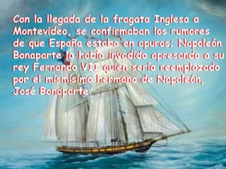 Con la llegada de la fragata Inglesa a Montevideo, se confirmaban los rumores de que España estaba en apuros; Napoleón Bonaparte la había invadido apresando a su rey Fernando VII quien sería reemplazado por el mismísimo hermano de Napoleón, José Bonaparte.Con la llegada de la fragata Inglesa a Montevideo, se confirmaban los rumores de que España estaba en apuros; Napoleón Bonaparte la había invadido apresando a su rey Fernando VII quien sería reemplazado por el mismísimo hermano de Napoleón, José Bonaparte.