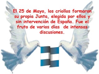 El 25 de Mayo, los criollos formaron su propia Junta, elegida por ellos y sin intervención de España. Fue el fruto de varios días de intensas discusiones.