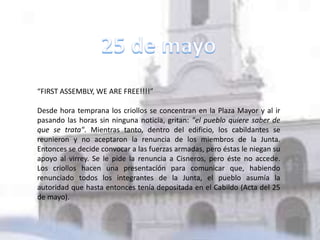“FIRST ASSEMBLY, WE ARE FREE!!!!”
Desde hora temprana los criollos se concentran en la Plaza Mayor y al ir
pasando las horas sin ninguna noticia, gritan: "el pueblo quiere saber de
que se trata". Mientras tanto, dentro del edificio, los cabildantes se
reunieron y no aceptaron la renuncia de los miembros de la Junta.
Entonces se decide convocar a las fuerzas armadas, pero éstas le niegan su
apoyo al virrey. Se le pide la renuncia a Cisneros, pero éste no accede.
Los criollos hacen una presentación para comunicar que, habiendo
renunciado todos los integrantes de la Junta, el pueblo asumía la
autoridad que hasta entonces tenía depositada en el Cabildo (Acta del 25
de mayo).
 