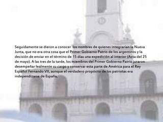 Seguidamente se dieron a conocer los nombres de quienes integrarían la Nueva
Junta, que no era otra cosa que el Primer Gobierno Patrio de los argentinos y la
decisión de enviar en el término de 15 días una expedición al interior (Acta del 25
de mayo). A las tres de la tarde, los miembros del Primer Gobierno Patrio juraron
desempeñar lealmente su cargo y conservar esta parte de América para el Rey
Español Fernando VII, aunque el verdadero propósito de los patriotas era
independizarse de España.
 
