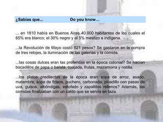 ¿Sabías que... Do you know…
... en 1810 había en Buenos Aires 40.000 habitantes de los cuales el
65% era blanco; el 30% negro y el 5% mestizo e indígena.
...la Revolución de Mayo costó 521 pesos? Se gastaron en la compra
de tres relojes, la iluminación de las galerías y la comida.
...las cosas dulces eran las preferidas en la época colonial? Se hacían
bocadillos de papa o batata, cuajada, frutas, mazamorra y natilla.
...los platos predilectos de la época eran sopa de arroz, asado,
matambre, sopa de fideos, puchero, carbonada, picadillo con pasas de
uva, guisos, albóndigas, estofado y zapallitos rellenos? Además, las
comidas finalizaban con un caldo que se servía en taza.
 