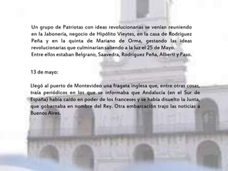Un grupo de Patriotas con ideas revolucionarias se venían reuniendo
en la Jabonería, negocio de Hipólito Vieytes, en la casa de Rodríguez
Peña y en la quinta de Mariano de Orma, gestando las ideas
revolucionarias que culminarían saliendo a la luz el 25 de Mayo.
Entre ellos estaban Belgrano, Saavedra, Rodríguez Peña, Alberti y Paso.
13 de mayo:
Llegó al puerto de Montevideo una fragata inglesa que, entre otras cosas,
traía periódicos en los que se informaba que Andalucía (en el Sur de
España) había caído en poder de los franceses y se había disuelto la Junta,
que gobernaba en nombre del Rey. Otra embarcación trajo las noticias a
Buenos Aires.
 