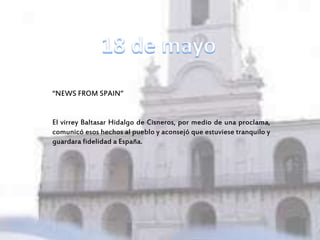 “NEWS FROM SPAIN”
El virrey Baltasar Hidalgo de Cisneros, por medio de una proclama,
comunicó esos hechos al pueblo y aconsejó que estuviese tranquilo y
guardara fidelidad a España.
 